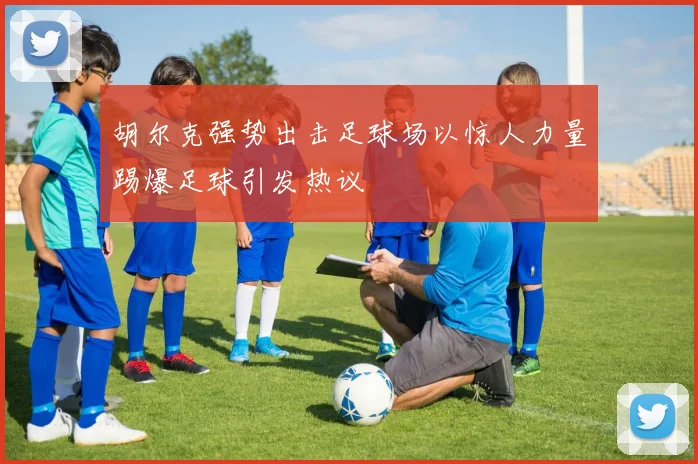 胡尔克强势出击足球场以惊人力量踢爆足球引发热议