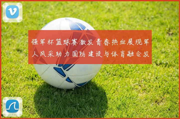 强军杯篮球赛激发青春热血展现军人风采助力国防建设与体育融合发展