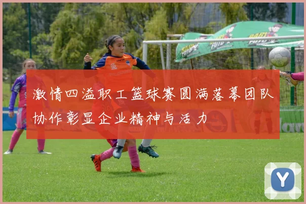 激情四溢职工篮球赛圆满落幕团队协作彰显企业精神与活力