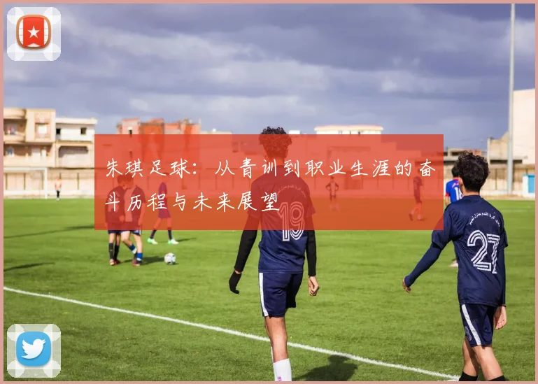 朱琪足球：从青训到职业生涯的奋斗历程与未来展望
