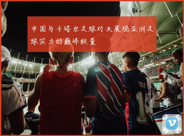 中国与卡塔尔足球对决展现亚洲足球实力的巅峰较量