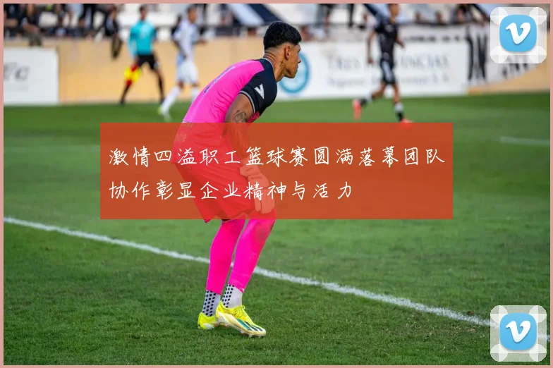 激情四溢职工篮球赛圆满落幕团队协作彰显企业精神与活力