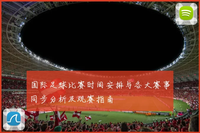 国际足球比赛时间安排与各大赛事同步分析及观赛指南