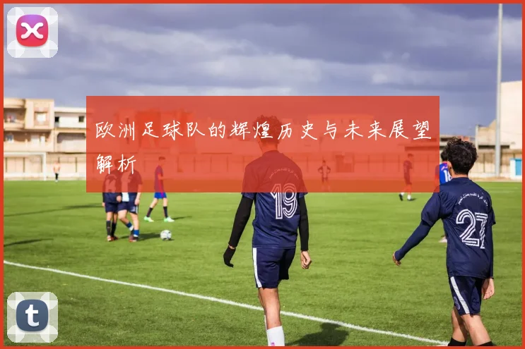 欧洲足球队的辉煌历史与未来展望解析